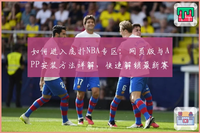 如何进入虎扑NBA专区：网页版与APP安装方法详解，快速解锁最新赛事动态与玩家热评