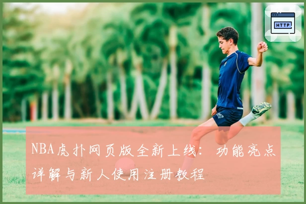 NBA虎扑网页版全新上线：功能亮点详解与新人使用注册教程