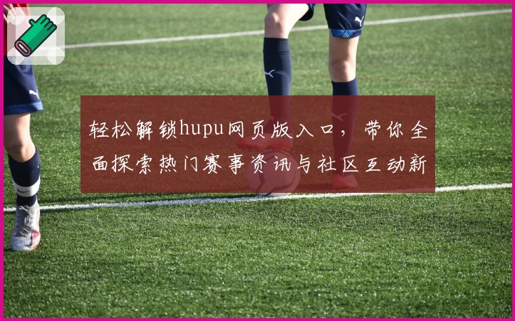 轻松解锁hupu网页版入口，带你全面探索热门赛事资讯与社区互动新体验