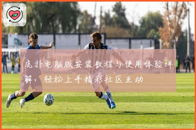 虎扑电脑版安装教程与使用体验详解，轻松上手精彩社区互动