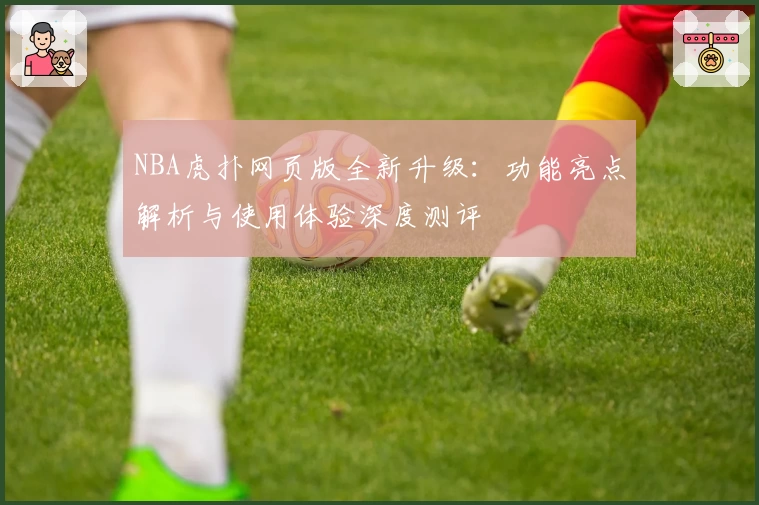 NBA虎扑网页版全新升级:功能亮点解析与使用体验深度测评