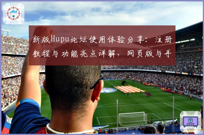 新版Hupu论坛使用体验分享：注册教程与功能亮点详解，网页版与手机版全方位对比