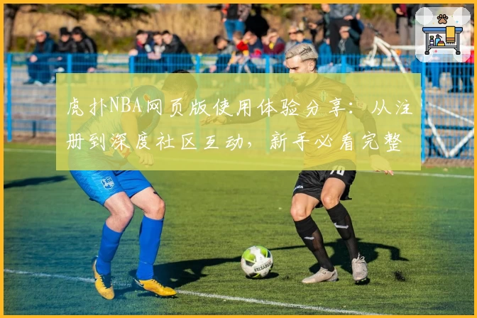 虎扑NBA网页版使用体验分享：从注册到深度社区互动，新手必看完整指南