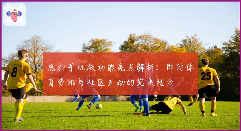 虎扑手机版功能亮点解析:即时体育资讯与社区互动的完美结合