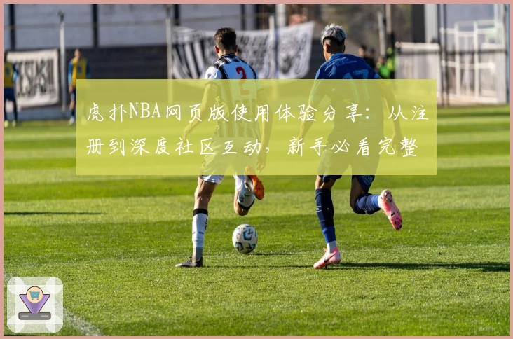 虎扑NBA网页版使用体验分享：从注册到深度社区互动，新手必看完整指南