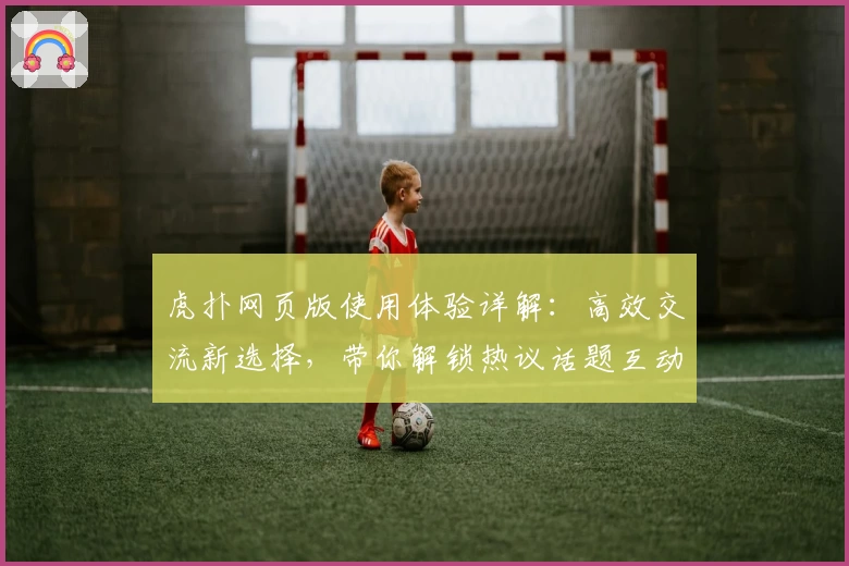 虎扑网页版使用体验详解：高效交流新选择，带你解锁热议话题互动技巧