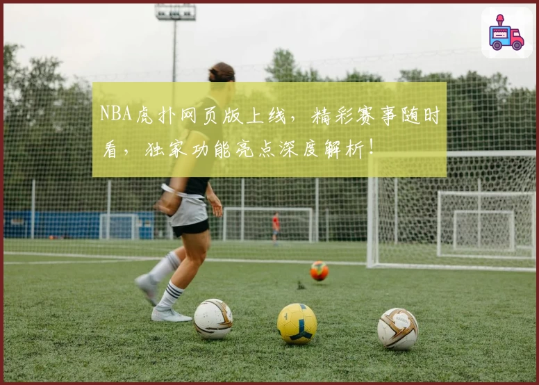 NBA虎扑网页版上线，精彩赛事随时看，独家功能亮点深度解析！