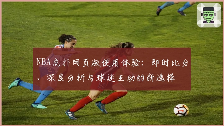 NBA虎扑网页版使用体验：即时比分、深度分析与球迷互动的新选择