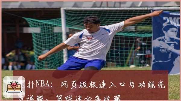 虎扑NBA：网页版极速入口与功能亮点详解，篮球迷必备收藏