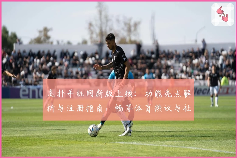 虎扑手机网新版上线：功能亮点解析与注册指南，畅享体育热议与社区互动