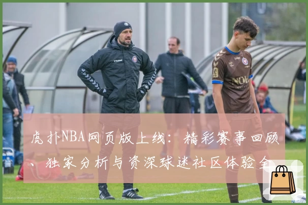 虎扑NBA网页版上线:精彩赛事回顾、独家分析与资深球迷社区体验全解析