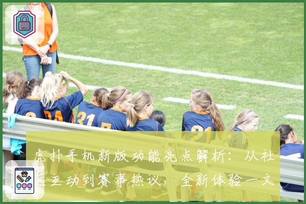 虎扑手机新版功能亮点解析:从社区互动到赛事热议,全新体验一文掌握