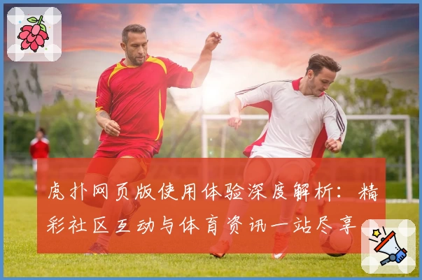 虎扑网页版使用体验深度解析：精彩社区互动与体育资讯一站尽享