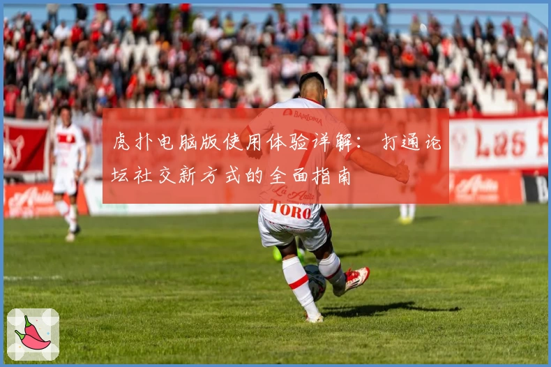 虎扑电脑版使用体验详解：打通论坛社交新方式的全面指南