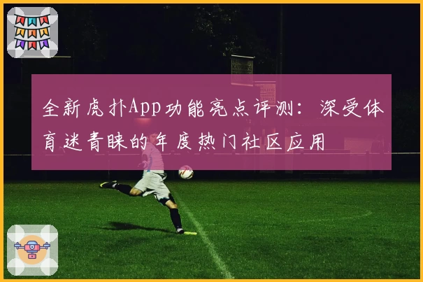 全新虎扑App功能亮点评测:深受体育迷青睐的年度热门社区应用