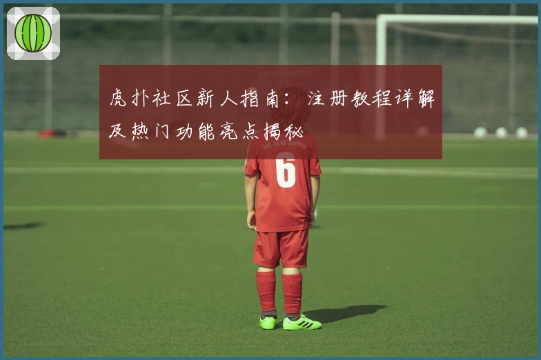 虎扑社区新人指南:注册教程详解及热门功能亮点揭秘