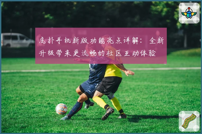 虎扑手机新版功能亮点详解：全新升级带来更流畅的社区互动体验