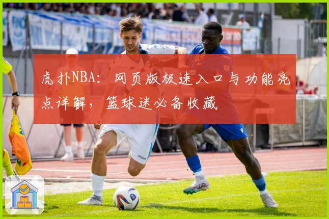 虎扑NBA:网页版极速入口与功能亮点详解,篮球迷必备收藏