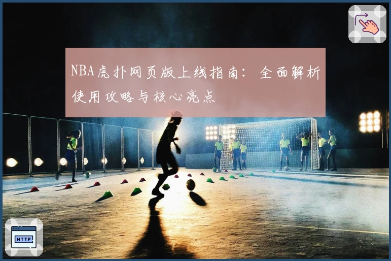 NBA虎扑网页版上线指南：全面解析使用攻略与核心亮点
