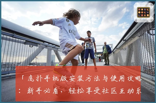 「虎扑手机版安装方法与使用攻略：新手必看，轻松享受社区互动乐趣」